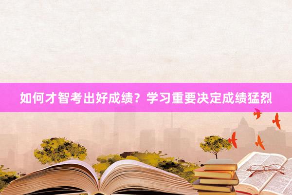 如何才智考出好成绩？学习重要决定成绩猛烈